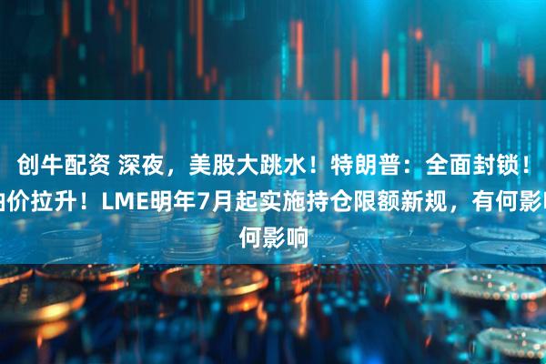 创牛配资 深夜，美股大跳水！特朗普：全面封锁！油价拉升！LME明年7月起实施持仓限额新规，有何影响