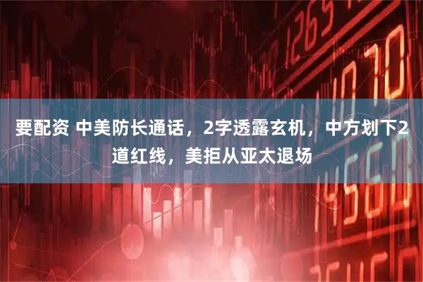 要配资 中美防长通话，2字透露玄机，中方划下2道红线，美拒从亚太退场